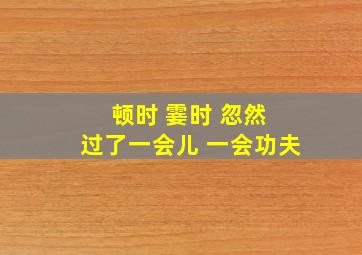 顿时 霎时 忽然 过了一会儿 一会功夫